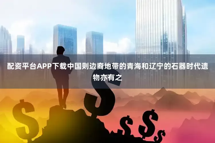 配资平台APP下载中国则边裔地带的青海和辽宁的石器时代遗物亦有之